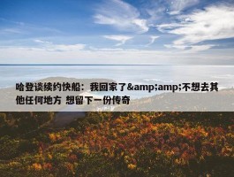 哈登谈续约快船：我回家了&amp;不想去其他任何地方 想留下一份传奇