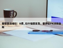 曼联客战维拉：B费_拉什福德首发，霍伊伦PK沃特金斯