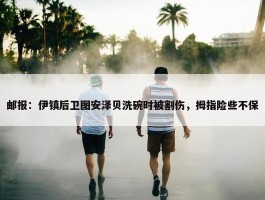 邮报：伊镇后卫图安泽贝洗碗时被割伤，拇指险些不保