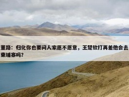 董路：归化你也要问人家愿不愿意，王楚钦打再差他会去柬埔寨吗？