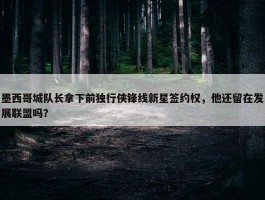 墨西哥城队长拿下前独行侠锋线新星签约权，他还留在发展联盟吗？