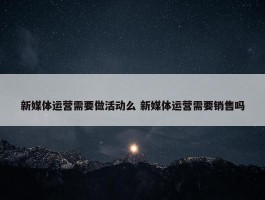 新媒体运营需要做活动么 新媒体运营需要销售吗