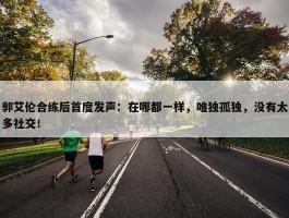 郭艾伦合练后首度发声：在哪都一样，唯独孤独，没有太多社交！