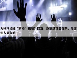 为啥冯绍峰“再婚”很难？网友：赵丽颖珠玉在前，后面何人能入眼