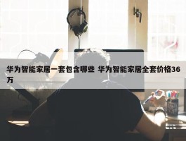 华为智能家居一套包含哪些 华为智能家居全套价格36万