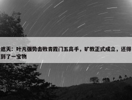 遮天：叶凡强势击败青霞门五高手，矿教正式成立，还得到了一宝物