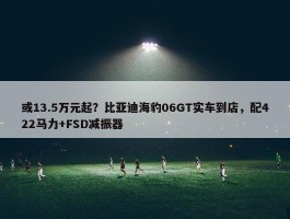 或13.5万元起？比亚迪海豹06GT实车到店，配422马力+FSD减振器