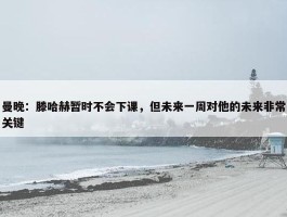 曼晚：滕哈赫暂时不会下课，但未来一周对他的未来非常关键