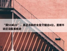 “满50减20”，真正冻龄的女星只服这6位，显嫩不说还没医美痕迹