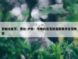 登鲍琼曼茨，泰伦-卢称：今晚的首发就是新赛季首发阵容