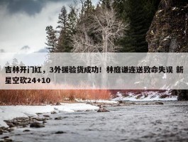 吉林开门红，3外援验货成功！林庭谦连送致命失误 新星空砍24+10