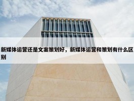 新媒体运营还是文案策划好，新媒体运营和策划有什么区别