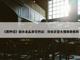 《黑神话》避水金晶兽引热议：攻击欲望太强像条疯狗