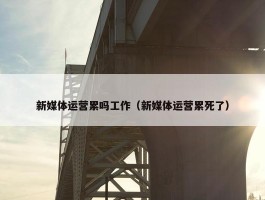 新媒体运营累吗工作（新媒体运营累死了）