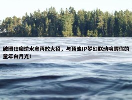 破圈狂魔逆水寒再放大招，与顶流IP梦幻联动唤醒你的童年白月光！