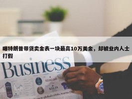 曝特朗普带货卖金表一块最高10万美金，却被业内人士打假