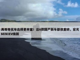 再等等买车选择更丰富！这6款国产新车都很重磅，宏光MINIEV焕新