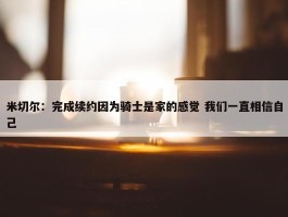 米切尔：完成续约因为骑士是家的感觉 我们一直相信自己