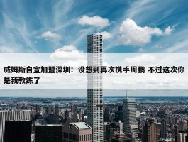 威姆斯自宣加盟深圳：没想到再次携手周鹏 不过这次你是我教练了