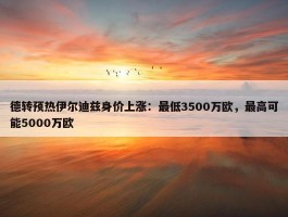 德转预热伊尔迪兹身价上涨：最低3500万欧，最高可能5000万欧