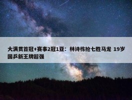 大满贯首冠+赛事2冠1亚：林诗栋抢七胜马龙 19岁国乒新王牌超强