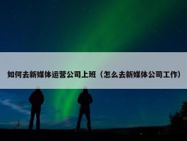 如何去新媒体运营公司上班（怎么去新媒体公司工作）