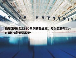 微星发布8款Z890系列新品主板：专为英特尔Core Ultra处理器设计