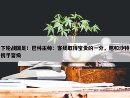 下轮战国足！巴林主帅：客场取得宝贵的一分，愿和沙特携手晋级