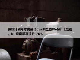 微软计划今年完成 Edge浏览器WebUI 2改造，UI 速度最高提升 76%