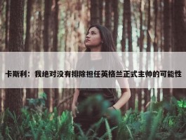 卡斯利：我绝对没有排除担任英格兰正式主帅的可能性