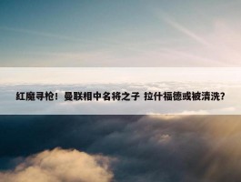 红魔寻枪！曼联相中名将之子 拉什福德或被清洗？