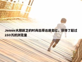 Jennie大胆前卫的时尚选择迅速走红，获得了超过280万的浏览量