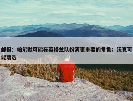 邮报：帕尔默可能在英格兰队扮演更重要的角色；沃克可能落选