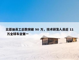 比亚迪员工总数突破 90 万，技术研发人员近 11 万全球车企第一