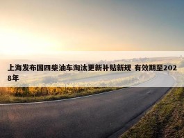 上海发布国四柴油车淘汰更新补贴新规 有效期至2028年