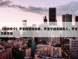 《锦绣安宁》罗家四姐妹结局，罗宜宁成首辅夫人，罗宜玉最幸福