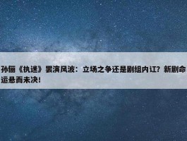 孙俪《执迷》罢演风波：立场之争还是剧组内讧？新剧命运悬而未决！