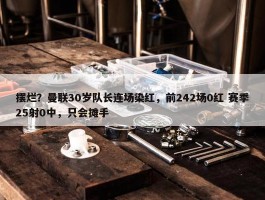 摆烂？曼联30岁队长连场染红，前242场0红 赛季25射0中，只会摊手