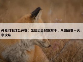 丹麦羽毛球公开赛：圣坛组合轻取对手，八强战贾一凡_李汶妹