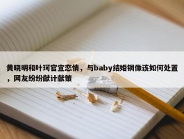 黄晓明和叶珂官宣恋情，与baby结婚铜像该如何处置，网友纷纷献计献策