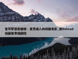 宝可梦泄密继续：竟然成人向动画电影_新Reload动画智爷或回归