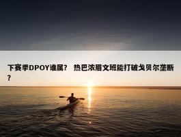 下赛季DPOY谁属？ 热巴浓眉文班能打破戈贝尔垄断？