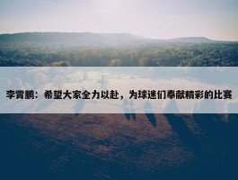 李霄鹏：希望大家全力以赴，为球迷们奉献精彩的比赛