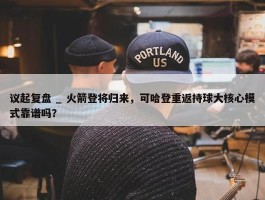 议起复盘 _ 火箭登将归来，可哈登重返持球大核心模式靠谱吗？