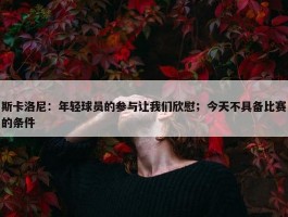 斯卡洛尼：年轻球员的参与让我们欣慰；今天不具备比赛的条件