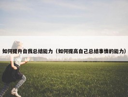 如何提升自我总结能力（如何提高自己总结事情的能力）