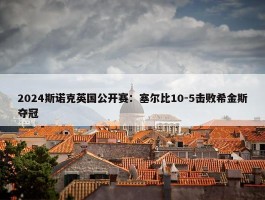 2024斯诺克英国公开赛：塞尔比10-5击败希金斯夺冠