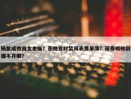 杨紫成微商女老板？张晚意时装周表情呆滞？蒋奇明帅到挪不开眼？