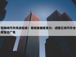 张雨绮代孕风波后续！葛晓倩继续发力：透露已将代孕合同发给广电