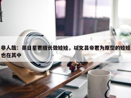 非人哉：昴日星君擅长做娃娃，以文昌帝君为原型的娃娃也在其中